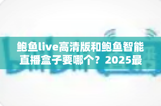 鲍鱼live高清版和鲍鱼智能直播盒子要哪个?2025最新选购指南帮你一次看懂 鲍鱼live高清版和鲍鱼智能直播盒子要哪个?2025最新选购指南帮你一次看懂