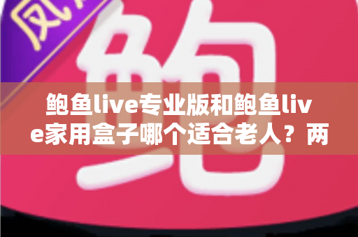 鲍鱼live专业版和鲍鱼live家用盒子哪个适合老人？两大版本适老性全面对比与选购指南