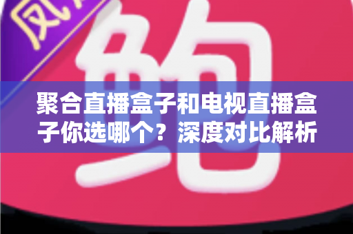 聚合直播盒子和电视直播盒子你选哪个？深度对比解析，帮你选对不选贵