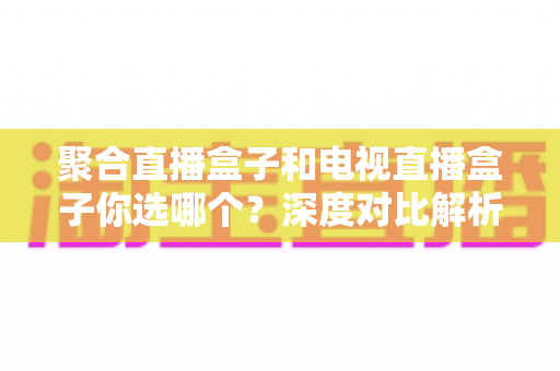 聚合直播盒子和电视直播盒子你选哪个？深度对比解析，帮你选对不选贵