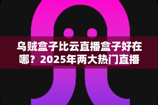 乌贼盒子比云直播盒子好在哪？2025年两大热门直播盒子深度对比评测与选购指南