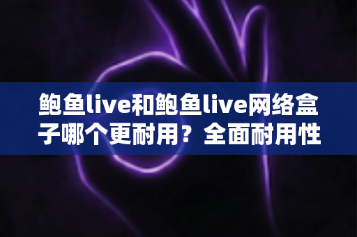鲍鱼live和鲍鱼live网络盒子哪个更耐用？全面耐用性对比与选购指南