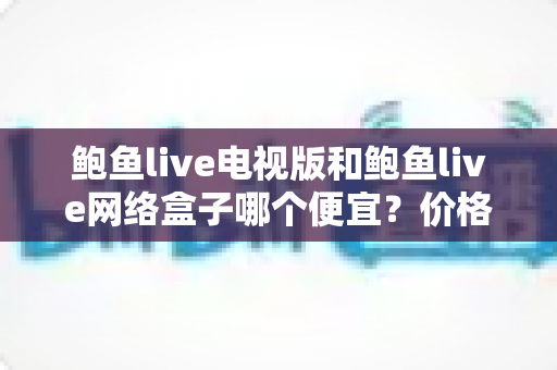 鲍鱼live电视版和鲍鱼live网络盒子哪个便宜?价格对比与省钱选购全攻略 鲍鱼live电视版和鲍鱼live网络盒子哪个便宜?价格对比与省钱选购全攻略