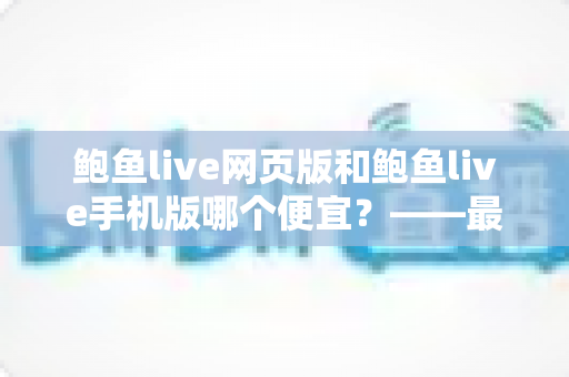 鲍鱼live网页版和鲍鱼live手机版哪个便宜?——最新价格对比、省钱攻略与选购指南全解析 鲍鱼live网页版和鲍鱼live手机版哪个便宜?——最新价格对比、省钱攻略与选购指南全解析