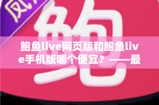 鲍鱼live网页版和鲍鱼live手机版哪个便宜?——最新价格对比、省钱攻略与选购指南全解析 鲍鱼live网页版和鲍鱼live手机版哪个便宜?——最新价格对比、省钱攻略与选购指南全解析