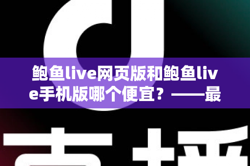 鲍鱼live网页版和鲍鱼live手机版哪个便宜?——最新价格对比、省钱攻略与选购指南全解析 鲍鱼live网页版和鲍鱼live手机版哪个便宜?——最新价格对比、省钱攻略与选购指南全解析