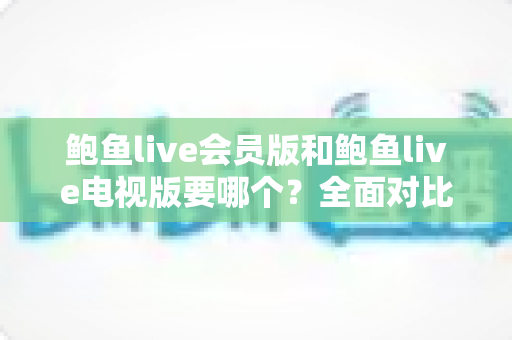 鲍鱼live会员版和鲍鱼live电视版要哪个？全面对比两大版本差异，帮你选对不踩坑
