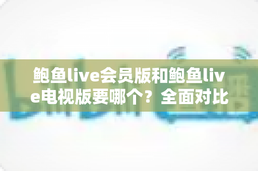 鲍鱼live会员版和鲍鱼live电视版要哪个？全面对比两大版本差异，帮你选对不踩坑