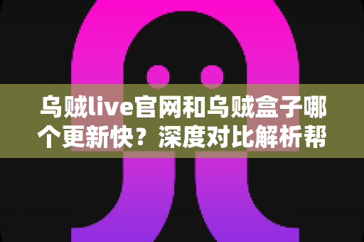 乌贼live官网和乌贼盒子哪个更新快？深度对比解析帮你选对观影工具