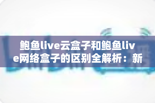 鲍鱼live云盒子和鲍鱼live网络盒子的区别全解析：新手选购必备的深度对比指南