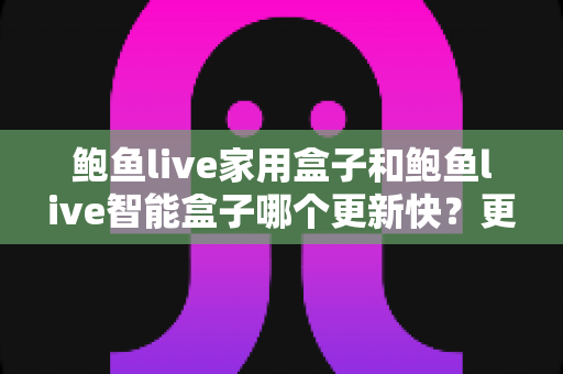 鲍鱼live家用盒子和鲍鱼live智能盒子哪个更新快？更新速度深度对比与选购指南