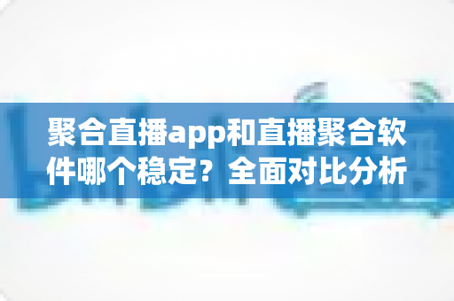 聚合直播app和直播聚合软件哪个稳定？全面对比分析与实用选择指南