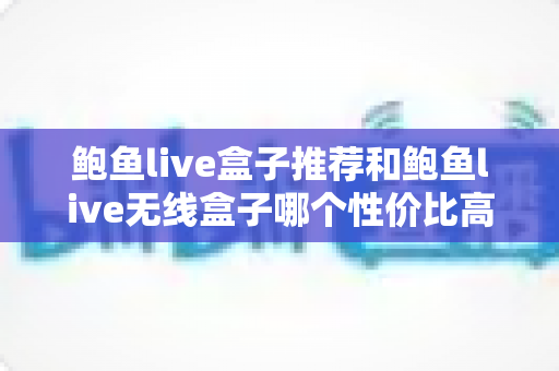 鲍鱼live盒子推荐和鲍鱼live无线盒子哪个性价比高？全方位对比测评与高性价比选购攻略