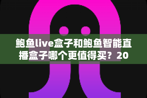 鲍鱼live盒子和鲍鱼智能直播盒子哪个更值得买？2025年最新选购指南全面解析