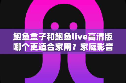 鲍鱼盒子和鲍鱼live高清版哪个更适合家用?家庭影音方案全维度对比指南 鲍鱼盒子和鲍鱼live高清版哪个更适合家用?家庭影音方案全维度对比指南