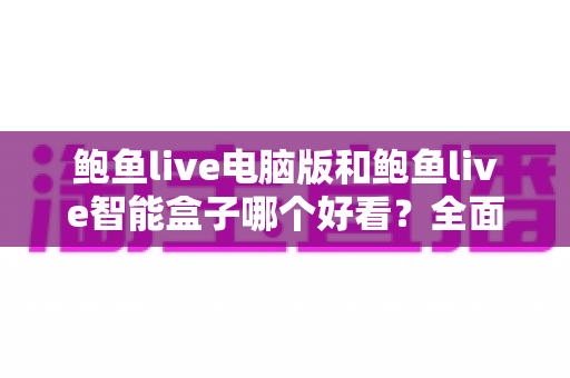 鲍鱼live电脑版和鲍鱼live智能盒子哪个好看？全面对比帮你找到最佳观影方案