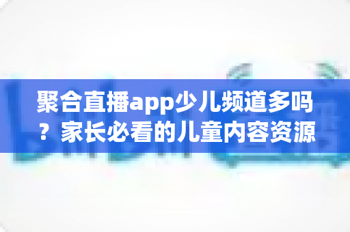 聚合直播app少儿频道多吗?家长必看的儿童内容资源与安全指南 聚合直播app少儿频道多吗?家长必看的儿童内容资源与安全指南