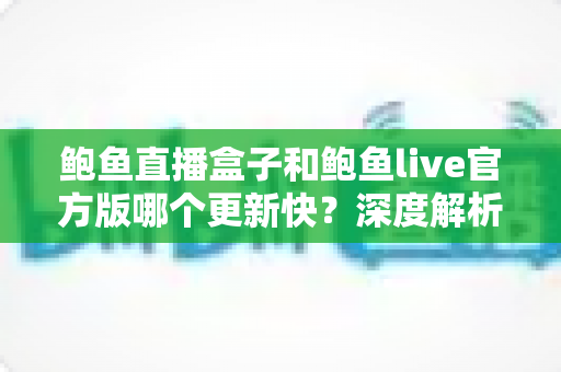 鲍鱼直播盒子和鲍鱼live官方版哪个更新快？深度解析更新频率、版本差异与最佳选择指南