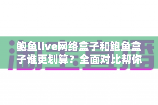 鲍鱼live网络盒子和鲍鱼盒子谁更划算？全面对比帮你选出高性价比之选