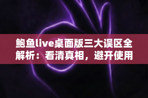 鲍鱼live桌面版三大误区全解析：看清真相，避开使用路上的那些坑
