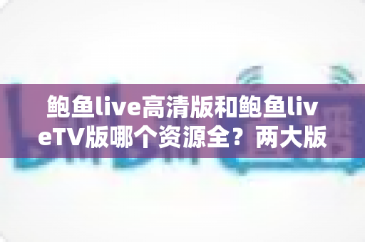 鲍鱼live高清版和鲍鱼liveTV版哪个资源全?两大版本资源库、画质与体验全方位深度对比指南 鲍鱼live高清版和鲍鱼liveTV版哪个资源全?两大版本资源库、画质与体验全方位深度对比指南