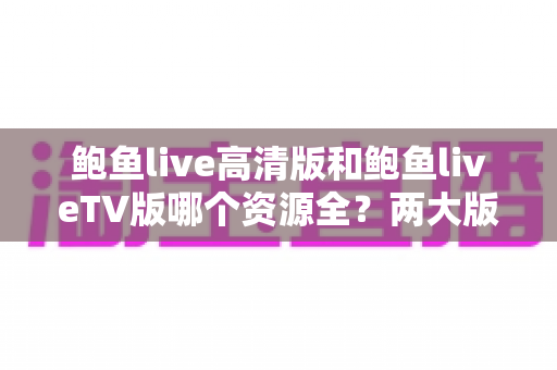 鲍鱼live高清版和鲍鱼liveTV版哪个资源全?两大版本资源库、画质与体验全方位深度对比指南 鲍鱼live高清版和鲍鱼liveTV版哪个资源全?两大版本资源库、画质与体验全方位深度对比指南