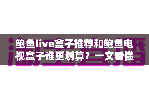鲍鱼live盒子推荐和鲍鱼电视盒子谁更划算？一文看懂选购思路与性价比对比