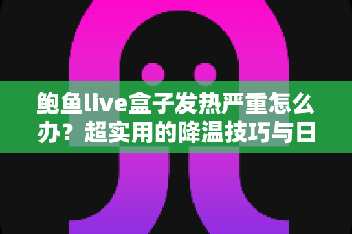 鲍鱼live盒子发热严重怎么办？超实用的降温技巧与日常养护全攻略