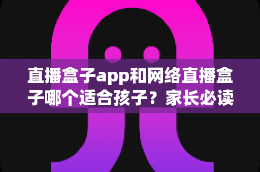 直播盒子app和网络直播盒子哪个适合孩子？家长必读的选购指南与安全建议