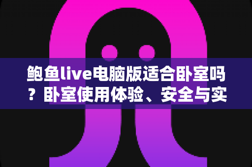 鲍鱼live电脑版适合卧室吗？卧室使用体验、安全与实用建议全解析