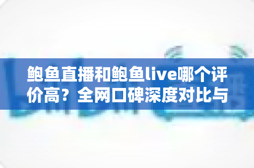 鲍鱼直播和鲍鱼live哪个评价高？全网口碑深度对比与真实体验解析