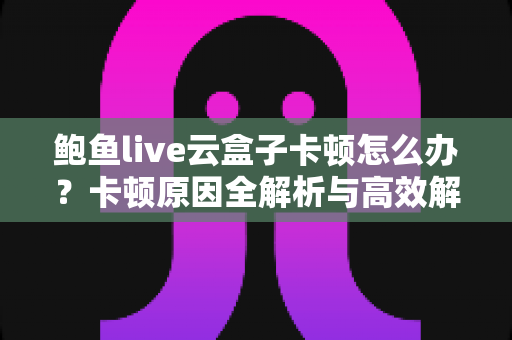 鲍鱼live云盒子卡顿怎么办？卡顿原因全解析与高效解决指南