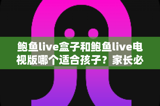 鲍鱼live盒子和鲍鱼live电视版哪个适合孩子?家长必看的儿童观看安全全面指南 鲍鱼live盒子和鲍鱼live电视版哪个适合孩子?家长必看的儿童观看安全全面指南