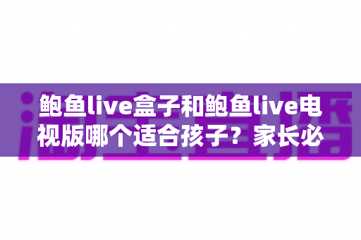 鲍鱼live盒子和鲍鱼live电视版哪个适合孩子?家长必看的儿童观看安全全面指南 鲍鱼live盒子和鲍鱼live电视版哪个适合孩子?家长必看的儿童观看安全全面指南