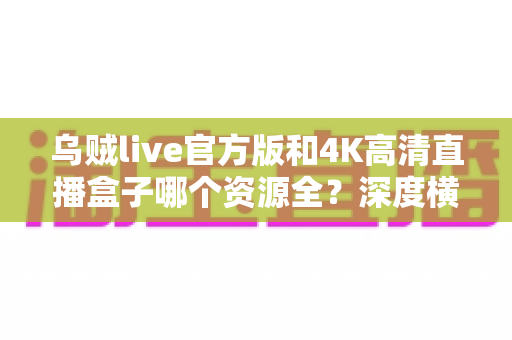 乌贼live官方版和4K高清直播盒子哪个资源全？深度横评助你选对观影追剧方案