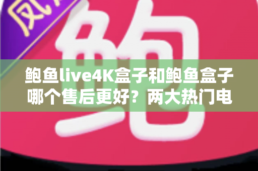 鲍鱼live4K盒子和鲍鱼盒子哪个售后更好？两大热门电视盒子售后服务全方位对比与选购指南