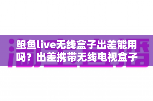 鲍鱼live无线盒子出差能用吗?出差携带无线电视盒子的全面实用指南 鲍鱼live无线盒子出差能用吗?出差携带无线电视盒子的全面实用指南