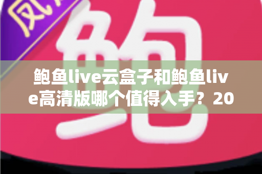 鲍鱼live云盒子和鲍鱼live高清版哪个值得入手?2025最新深度对比评测与选购避坑指南 鲍鱼live云盒子和鲍鱼live高清版哪个值得入手?2025最新深度对比评测与选购避坑指南