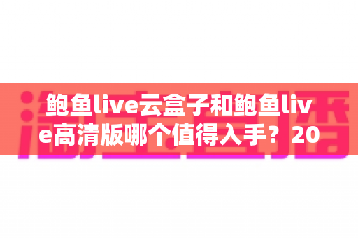 鲍鱼live云盒子和鲍鱼live高清版哪个值得入手?2025最新深度对比评测与选购避坑指南 鲍鱼live云盒子和鲍鱼live高清版哪个值得入手?2025最新深度对比评测与选购避坑指南