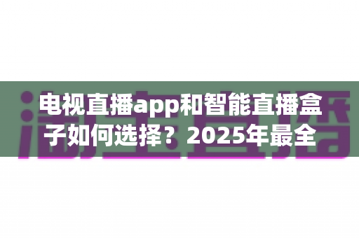 电视直播app和智能直播盒子如何选择？2025年最全选购指南，帮你找到最适合的家庭观影方案