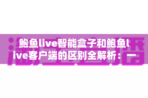 鲍鱼live智能盒子和鲍鱼live客户端的区别全解析:一篇文章帮你选对观影方案 鲍鱼live智能盒子和鲍鱼live客户端的区别全解析:一篇文章帮你选对观影方案