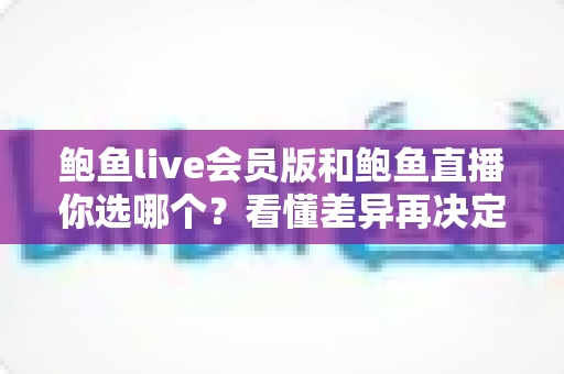 鲍鱼live会员版和鲍鱼直播你选哪个？看懂差异再决定，告别选择困难症