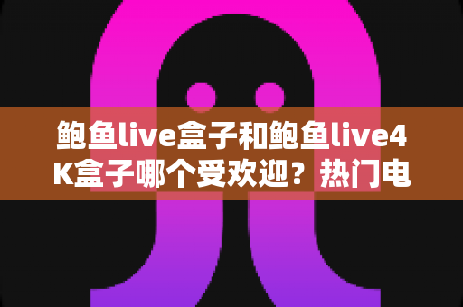鲍鱼live盒子和鲍鱼live4K盒子哪个受欢迎？热门电视盒子深度对比与选购全指南