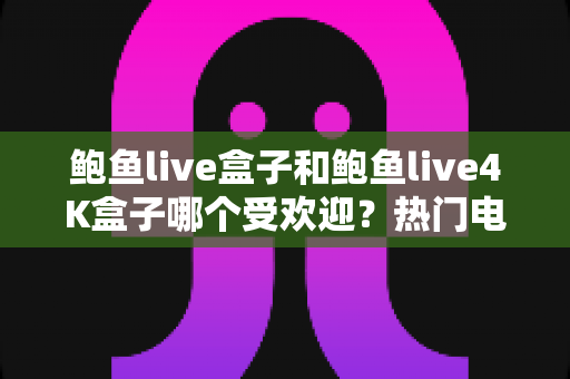 鲍鱼live盒子和鲍鱼live4K盒子哪个受欢迎？热门电视盒子深度对比与选购全指南