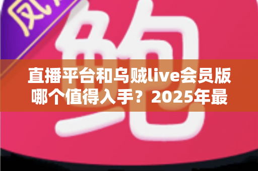 直播平台和乌贼live会员版哪个值得入手?2025年最新深度对比与理性选购指南 直播平台和乌贼live会员版哪个值得入手?2025年最新深度对比与理性选购指南