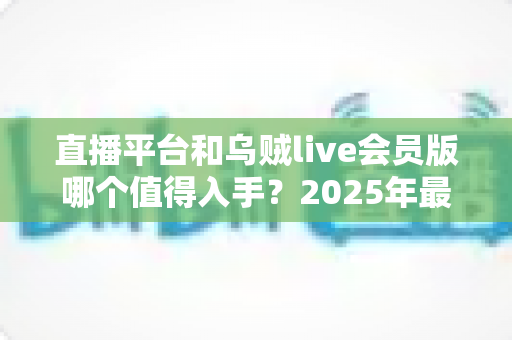 直播平台和乌贼live会员版哪个值得入手？2025年最新深度对比与理性选购指南