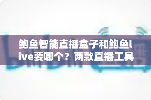鲍鱼智能直播盒子和鲍鱼live要哪个？两款直播工具全方位对比与选择指南