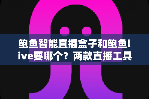 鲍鱼智能直播盒子和鲍鱼live要哪个？两款直播工具全方位对比与选择指南
