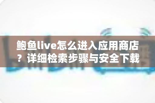 鲍鱼live怎么进入应用商店?详细检索步骤与安全下载指南 鲍鱼live怎么进入应用商店?详细检索步骤与安全下载指南
