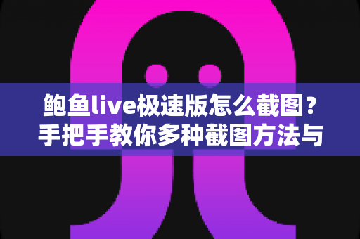 鲍鱼live极速版怎么截图？手把手教你多种截图方法与常见问题全解析